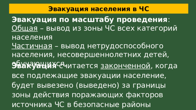 Эвакуация населения в ЧС Эвакуация по масштабу проведения : Общая – вывод из зоны ЧС всех категорий населения Частичная – вывод нетрудоспособного населения, несовершеннолетних детей, обучающихся. Эвакуация считается законченной , когда все подлежащие эвакуации население, будет вывезено (выведено) за границы зоны действия поражающих факторов источника ЧС в безопасные районы 