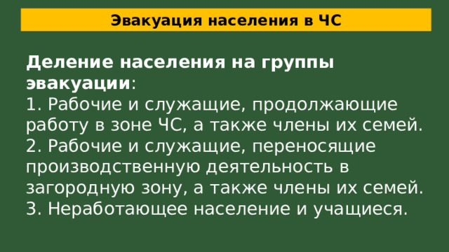 Эвакуация населения в ЧС Деление населения на группы эвакуации : 1. Рабочие и служащие, продолжающие работу в зоне ЧС, а также члены их семей. 2. Рабочие и служащие, переносящие производственную деятельность в загородную зону, а также члены их семей. 3. Неработающее население и учащиеся. 