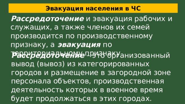 Эвакуация населения в ЧС Рассредоточение и эвакуация рабочих и служащих, а также членов их семей производится по производственному признаку, а эвакуация по территориальному признаку Рассредоточение – это организованный вывод (вывоз) из категорированных городов и размещение в загородной зоне персонала объектов, производственная деятельность которых в военное время будет продолжаться в этих городах. 