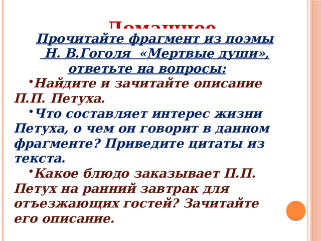 Домашнее задание: Прочитайте фрагмент из поэмы  Н. В.Гоголя «Мертвые души», ответьте на вопросы: Найдите и зачитайте описание П.П. Петуха. Что составляет интерес жизни Петуха, о чем он говорит в данном фрагменте? Приведите цитаты из текста. Какое блюдо заказывает П.П. Петух на ранний завтрак для отъезжающих гостей? Зачитайте его описание. 