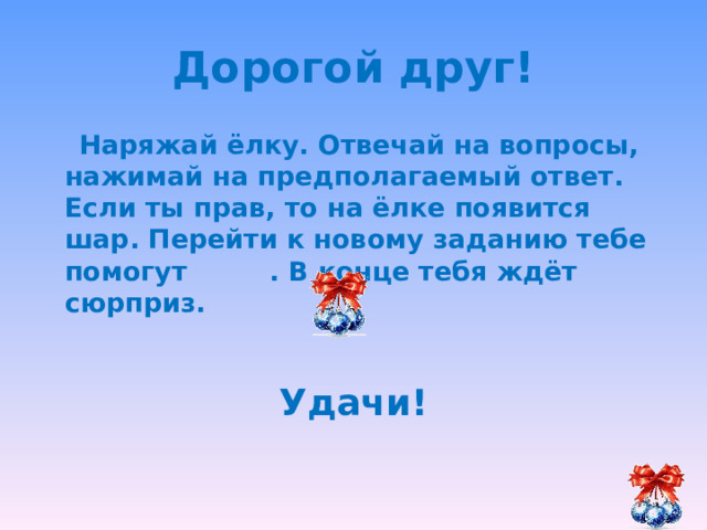 Дорогой друг!  Наряжай ёлку. Отвечай на вопросы, нажимай на предполагаемый ответ. Если ты прав, то на ёлке появится шар. Перейти к новому заданию тебе помогут . В конце тебя ждёт сюрприз.  Удачи! 
