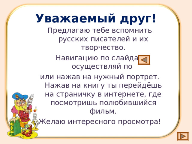 Уважаемый друг! Предлагаю тебе вспомнить русских писателей и их творчество. Навигацию по слайдам осуществляй по или нажав на нужный портрет. Нажав на книгу ты перейдёшь на страничку в интернете, где посмотришь полюбившийся фильм. Желаю интересного просмотра! 