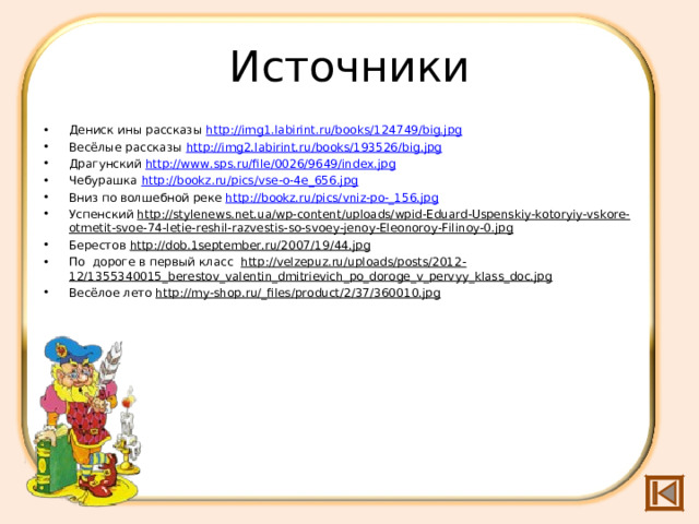 Источники Дениск ины рассказы http://img1.labirint.ru/books/124749/big.jpg Весёлые рассказы http://img2.labirint.ru/books/193526/big.jpg  Драгунский http://www.sps.ru/file/0026/9649/index.jpg  Чебурашка http://bookz.ru/pics/vse-o-4e_656.jpg Вниз по волшебной реке http://bookz.ru/pics/vniz-po-_156.jpg Успенский http://stylenews.net.ua/wp-content/uploads/wpid-Eduard-Uspenskiy-kotoryiy-vskore-otmetit-svoe-74-letie-reshil-razvestis-so-svoey-jenoy-Eleonoroy-Filinoy-0.jpg  Берестов http://dob.1september.ru/2007/19/44.jpg  По дороге в первый класс http://velzepuz.ru/uploads/posts/2012-12/1355340015_berestov_valentin_dmitrievich_po_doroge_v_pervyy_klass_doc.jpg Весёлое лето http://my-shop.ru/_files/product/2/37/360010.jpg  