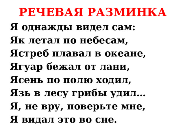 РЕЧЕВАЯ РАЗМИНКА Я однажды видел сам: Як летал по небесам, Ястреб плавал в океане, Ягуар бежал от лани, Ясень по полю ходил, Язь в лесу грибы удил… Я, не вру, поверьте мне, Я видал это во сне. 