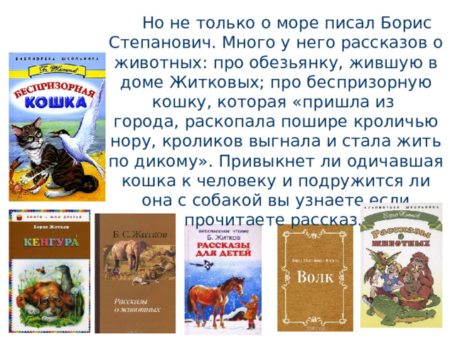 Но не только о море писал Борис Степанович. Много у него рассказов о животных: про обезьянку, жившую в доме Житковых; про беспризорную кошку, которая «пришла из города, раскопала пошире кроличью нору, кроликов выгнала и стала жить по дикому». Привыкнет ли одичавшая кошка к человеку и подружится ли она с собакой вы узнаете если прочитаете рассказ. 