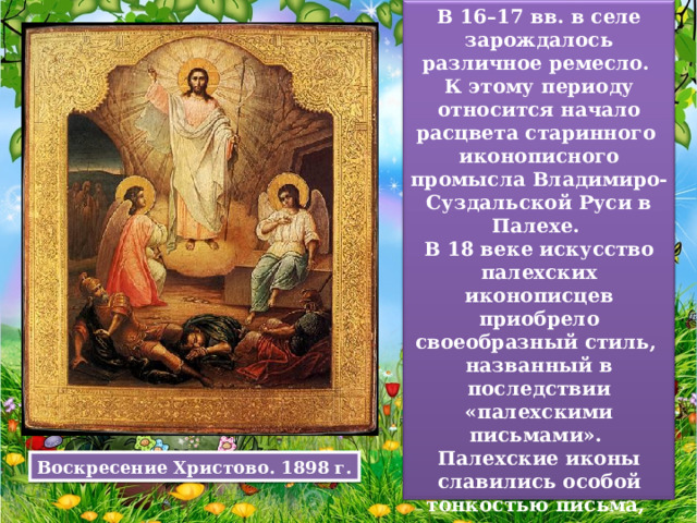 В 16–17 вв. в селе зарождалось различное ремесло. К этому периоду относится начало расцвета старинного иконописного промысла Владимиро-Суздальской Руси в Палехе. В 18 веке искусство палехских иконописцев приобрело своеобразный стиль, названный в последствии «палехскими письмами». Палехские иконы славились особой тонкостью письма, темперными красками с применением золота на одеждах святых. Воскресение Христово. 1898 г. 