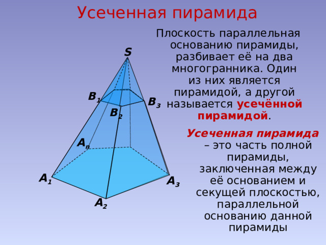 Усеченная пирамида Плоскость параллельная основанию пирамиды, разбивает её на два многогранника. Один из них является пирамидой, а другой называется усечённой пирамидой . S В 1 В 3 В 2 Усеченная пирамида  – это часть полной пирамиды, заключенная между её основанием и секущей плоскостью, параллельной основанию данной пирамиды А n А 1 А 3 А 2 