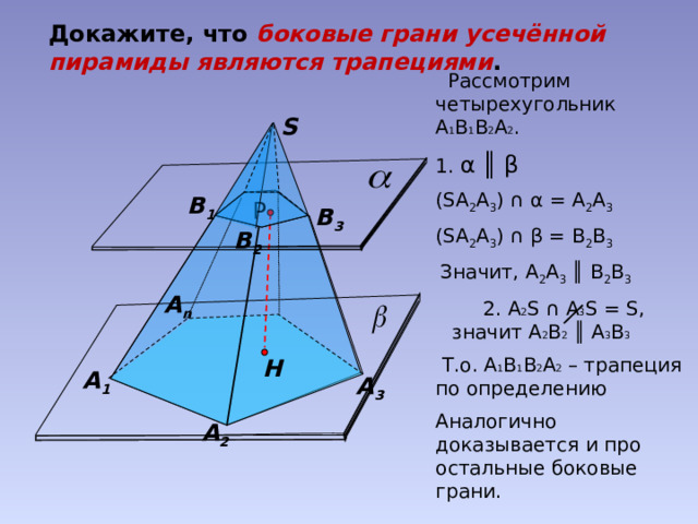 Докажите, что боковые грани усечённой пирамиды являются трапециями .  Рассмотрим четырехугольник А 1 В 1 В 2 А 2 . 1. α ║ β (SА 2 А 3 ) ∩ α = А 2 А 3  (SА 2 А 3 ) ∩ β = В 2 В 3  Значит, А 2 А 3 ║ В 2 В 3  2. А 2 S  ∩ А 3 S = S, значит А 2 В 2 ║ А 3 В 3  Т.о. А 1 В 1 В 2 А 2 – трапеция по определению Аналогично доказывается и про остальные боковые грани. S В 1 Р В 3 В 2 А n Н А 1 А 3 А 2 