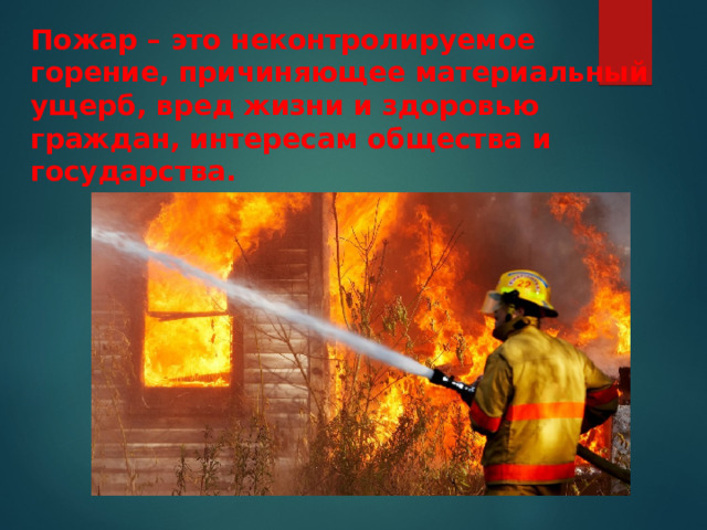 Пожар – это неконтролируемое горение, причиняющее материальный ущерб, вред жизни и здоровью граждан, интересам общества и государства. 
