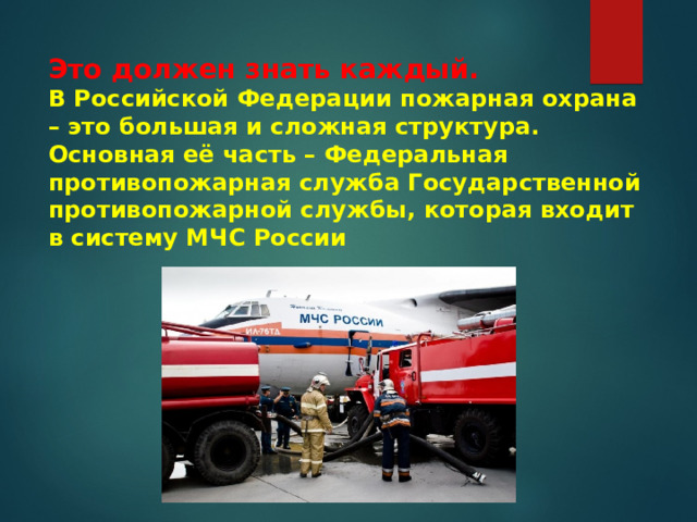 Это должен знать каждый.  В Российской Федерации пожарная охрана – это большая и сложная структура.  Основная её часть – Федеральная противопожарная служба Государственной противопожарной службы, которая входит в систему МЧС России    