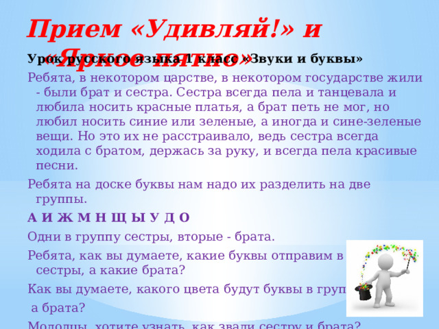 Прием «Удивляй!» и «Яркое пятно»   Урок русского языка 1 класс «Звуки и буквы» Ребята, в некотором царстве, в некотором государстве жили - были брат и сестра. Сестра всегда пела и танцевала и любила носить красные платья, а брат петь не мог, но любил носить синие или зеленые, а иногда и сине-зеленые вещи. Но это их не расстраивало, ведь сестра всегда ходила с братом, держась за руку, и всегда пела красивые песни. Ребята на доске буквы нам надо их разделить на две группы.  А И Ж М Н Щ Ы У Д О Одни в группу сестры, вторые - брата. Ребята, как вы думаете, какие буквы отправим в группу сестры, а какие брата? Как вы думаете, какого цвета будут буквы в группе сестры,  а брата? Молодцы, хотите узнать, как звали сестру и брата? 