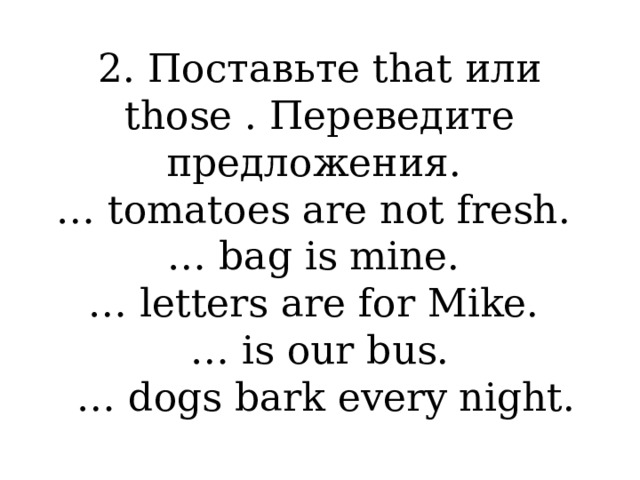 2. Поставьте that или those . Переведите предложения.  … tomatoes are not fresh.  … bag is mine.  … letters are for Mike.  … is our bus.  … dogs bark every night. 
