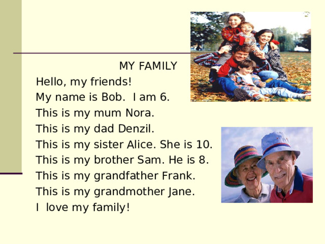  MY FAMILY Hello, my friends! My name is Bob. I am 6. This is my mum Nora. This is my dad Denzil. This is my sister Alice. She is 10. This is my brother Sam. He is 8. This is my grandfather Frank. This is my grandmother Jane. I love my family! 