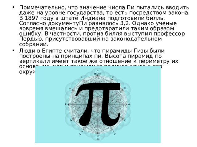 Примечательно, что значение числа Пи пытались вводить даже на уровне государства, то есть посредством закона. В 1897 году в штате Индиана подготовили билль. Согласно документуПи равнялось 3,2. Однако ученые вовремя вмешались и предотвратили таким образом ошибку. В частности, против билля выступил профессор Пердью, присутствовавший на законодательном собрании. Люди в Египте считали, что пирамиды Гизы были построены на принципах пи. Высота пирамид по вертикали имеет такое же отношение к периметру их основания, как и отношение радиуса круга к его окружности. 