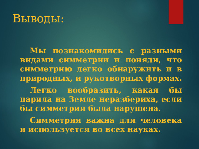 Выводы:  Мы познакомились с разными видами симметрии и поняли, что симметрию легко обнаружить и в природных, и рукотворных формах.  Легко вообразить, какая бы царила на Земле неразбериха, если бы симметрия была нарушена.  Симметрия важна для человека и используется во всех науках. 