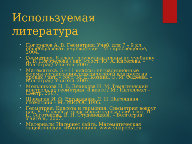 Используемая литература Погорелов А. В. Геометрия: Учеб. для 7 – 9 кл. общеобразоват. учреждений – М.: просвещение, 2004. Геометрия. 8 класс: поурочные планы по учебнику А. В. Погорелова / авт. – сост. Ю. А. Киселева. – Волгоград: Учитель 2007. Математика. 5 – 11 классы: нетрадиционные формы организации тематического контроля на уроках / авт. – сост. М. Е. Козина, О. М. Фадеева. – Волгоград: Учитель 2007. Мельникова Н. Б, Лепихова Н. М. Тематический контроль по геометрии. 8 класс / М.: Интеллект – Центр. 2007. Шарыгин И. Ф, Ерганжиева Л. Н. Наглядная геометрия – М.: МИРОС 1995. Геометрия: Красота и гармония. Симметрия вокруг нас. 8 – 9 классы: элективные курсы / авт. сост. Л. С. Саготелова, В. Н. Студенецкая. – Волгоград: Учитель, 2007. Материалы Интернет сайта. Математическая энциклопедия «Википедия». www . vikipedia . ru 