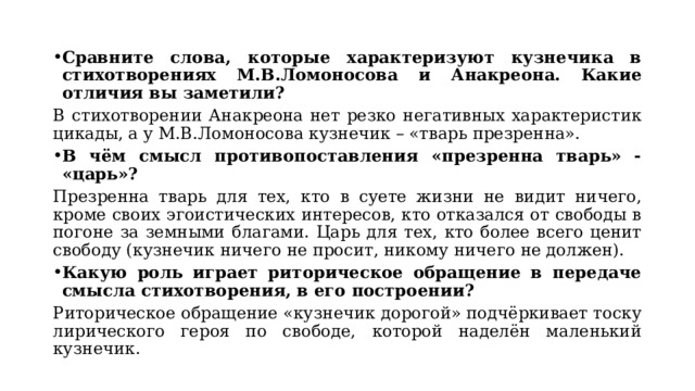 Сравните слова, которые характеризуют кузнечика в стихотворениях М.В.Ломоносова и Анакреона. Какие отличия вы заметили? В стихотворении Анакреона нет резко негативных характеристик цикады, а у М.В.Ломоносова кузнечик – «тварь презренна». В чём смысл противопоставления «презренна тварь» - «царь»? Презренна тварь для тех, кто в суете жизни не видит ничего, кроме своих эгоистических интересов, кто отказался от свободы в погоне за земными благами. Царь для тех, кто более всего ценит свободу (кузнечик ничего не просит, никому ничего не должен). Какую роль играет риторическое обращение в передаче смысла стихотворения, в его построении? Риторическое обращение «кузнечик дорогой» подчёркивает тоску лирического героя по свободе, которой наделён маленький кузнечик. 