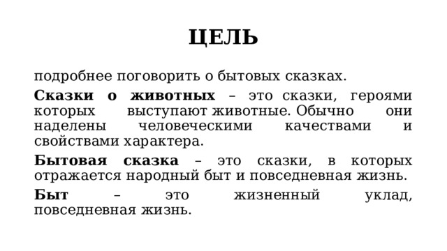 ЦЕЛЬ подробнее поговорить о бытовых сказках. Сказки о животных – это    сказки, героями которых выступают животные. Обычно они наделены человеческими качествами и свойствами характера.  Бытовая сказка – это сказки, в которых отражается народный быт и повседневная жизнь. Быт – это жизненный уклад, повседневная жизнь. 