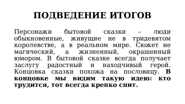 ПОДВЕДЕНИЕ ИТОГОВ Персонажи бытовой сказки – люди обыкновенные, живущие не в тридевятом королевстве, а в реальном мире. Сюжет не магический, а жизненный, окрашенный юмором. В бытовой сказке всегда получает заслугу радостный и находчивый герой. Концовка сказки похожа на пословицу. В концовке мы видим такую идею: кто трудится, тот всегда крепко спит. 