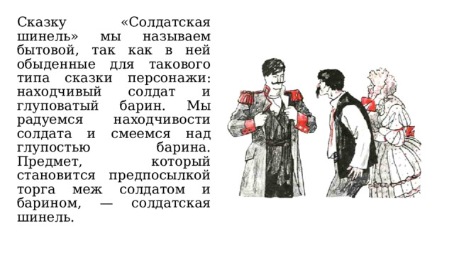 Сказку «Солдатская шинель» мы называем бытовой, так как в ней обыденные для такового типа сказки персонажи: находчивый солдат и глуповатый барин. Мы радуемся находчивости солдата и смеемся над глупостью барина. Предмет, который становится предпосылкой торга меж солдатом и барином, — солдатская шинель. 