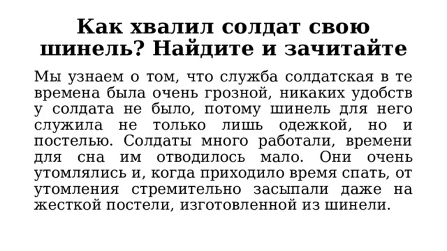 Как хвалил солдат свою шинель? Найдите и зачитайте Мы узнаем о том, что служба солдатская в те времена была очень грозной, никаких удобств у солдата не было, потому шинель для него служила не только лишь одежкой, но и постелью. Солдаты много работали, времени для сна им отводилось мало. Они очень утомлялись и, когда приходило время спать, от утомления стремительно засыпали даже на жесткой постели, изготовленной из шинели. 