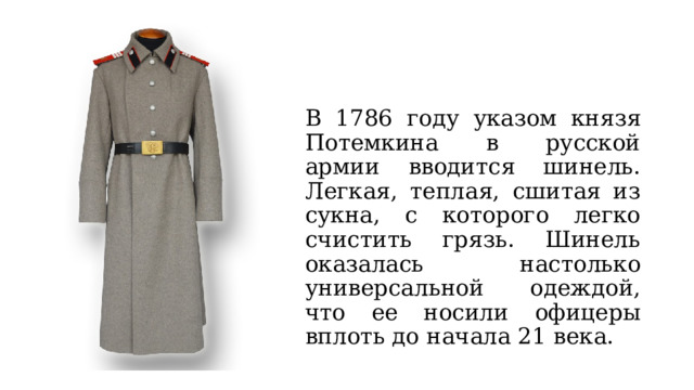 В 1786 году указом князя Потемкина в русской армии вводится шинель. Легкая, теплая, сшитая из сукна, с которого легко счистить грязь. Шинель оказалась настолько универсальной одеждой, что ее носили офицеры вплоть до начала 21 века. 