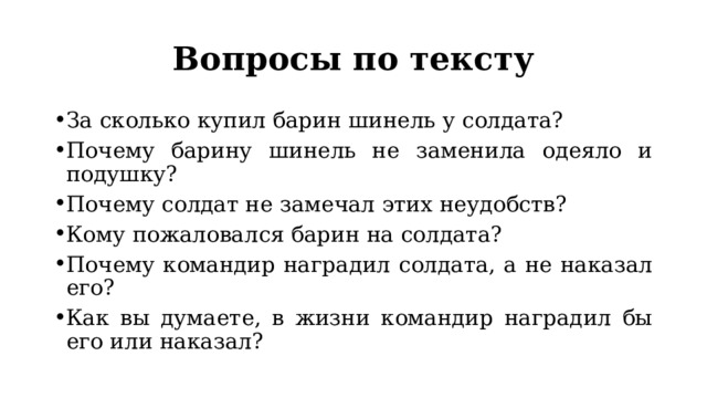 Вопросы по тексту За сколько купил барин шинель у солдата? Почему барину шинель не заменила одеяло и подушку? Почему солдат не замечал этих неудобств? Кому пожаловался барин на солдата? Почему командир наградил солдата, а не наказал его? Как вы думаете, в жизни командир наградил бы его или наказал? 