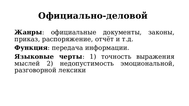 Официально-деловой Жанры : официальные документы, законы, приказ, распоряжение, отчёт и т.д. Функция : передача информации. Языковые черты : 1) точность выражения мыслей 2) недопустимость эмоциональной, разговорной лексики 