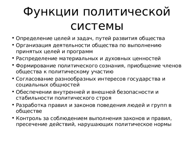 Функции политической системы Определение целей и задач, путей развития общества Организация деятельности общества по выполнению принятых целей и программ Распределение материальных и духовных ценностей Формирование политического сознания, приобщение членов общества к политическому участию Согласование разнообразных интересов государства и социальных общностей Обеспечении внутренней и внешней безопасности и стабильности политического строя Разработка правил и законов поведения людей и групп в обществе Контроль за соблюдением выполнения законов и правил, пресечение действий, нарушающих политическое нормы 