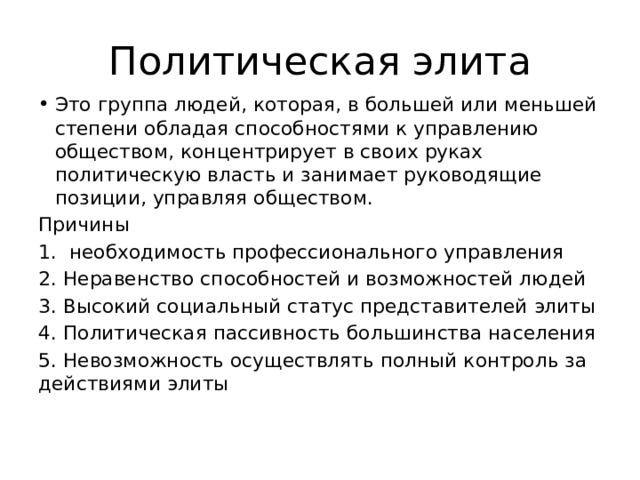 Политическая элита Это группа людей, которая, в большей или меньшей степени обладая способностями к управлению обществом, концентрирует в своих руках политическую власть и занимает руководящие позиции, управляя обществом. Причины 1. необходимость профессионального управления 2. Неравенство способностей и возможностей людей 3. Высокий социальный статус представителей элиты 4. Политическая пассивность большинства населения 5. Невозможность осуществлять полный контроль за действиями элиты 