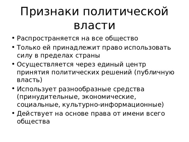 Признаки политической власти Распространяется на все общество Только ей принадлежит право использовать силу в пределах страны Осуществляется через единый центр принятия политических решений (публичную власть) Использует разнообразные средства (принудительные, экономические, социальные, культурно-информационные) Действует на основе права от имени всего общества 