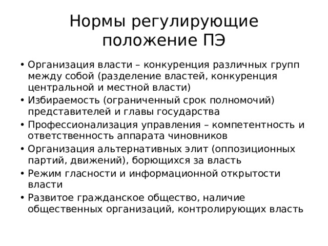 Нормы регулирующие положение ПЭ Организация власти – конкуренция различных групп между собой (разделение властей, конкуренция центральной и местной власти) Избираемость (ограниченный срок полномочий) представителей и главы государства Профессионализация управления – компетентность и ответственность аппарата чиновников Организация альтернативных элит (оппозиционных партий, движений), борющихся за власть Режим гласности и информационной открытости власти Развитое гражданское общество, наличие общественных организаций, контролирующих власть 