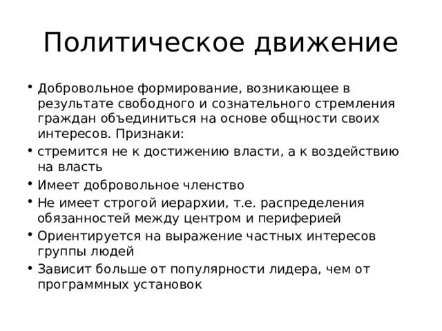 Политическое движение Добровольное формирование, возникающее в результате свободного и сознательного стремления граждан объединиться на основе общности своих интересов. Признаки: стремится не к достижению власти, а к воздействию на власть Имеет добровольное членство Не имеет строгой иерархии, т.е. распределения обязанностей между центром и периферией Ориентируется на выражение частных интересов группы людей Зависит больше от популярности лидера, чем от программных установок 