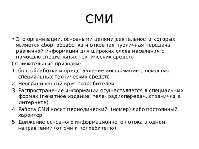 СМИ Это организации, основными целями деятельности которых является сбор, обработка и открытая публичная передача различной информации для широких слоев населения с помощью специальных технических средств Отличительные признаки: бор, обработка и представление информации с помощью специальных технических средств Неограниченный круг потребителей Распространение информации осуществляется в специальных формах (печатное издание, теле- радиопередач, страничка в Интернете) Работа СМИ носит периодический (номер) либо постоянный характер Движение основного информационного потока в одном направлении (от сми к потребителю) 