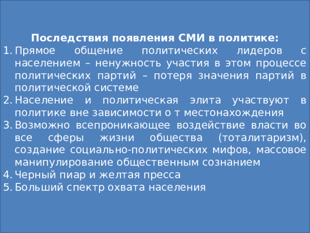 Последствия появления СМИ в политике: Прямое общение политических лидеров с населением – ненужность участия в этом процессе политических партий – потеря значения партий в политической системе Население и политическая элита участвуют в политике вне зависимости о т местонахождения Возможно всепроникающее воздействие власти во все сферы жизни общества (тоталитаризм), создание социально-политических мифов, массовое манипулирование общественным сознанием Черный пиар и желтая пресса Больший спектр охвата населения Функции СМИ Информационная Формирование общественного мнения Образование и социализация граждан Осуществление общественного контроля за действиями власти Выражение общественных интересов Объединение граждан 