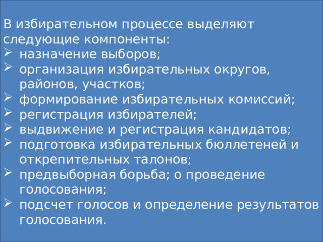 В избирательном процессе выделяют следующие компоненты: назначение выборов; организация избирательных округов, районов, участков; формирование избирательных комиссий; регистрация избирателей; выдвижение и регистрация кандидатов; подготовка избирательных бюллетеней и открепительных талонов; предвыборная борьба; о проведение голосования; подсчет голосов и определение результатов голосования. Избирательная компания Особый политический институт, связанный с организацией выборов политических деятелей, способом проведения голосования и определения его результатов, а также с распределением мандатов между партиями. Компоненты: Избирательное право (нормы о прядке выборов) Избирательный процесс ( действия в процессе выборов) 