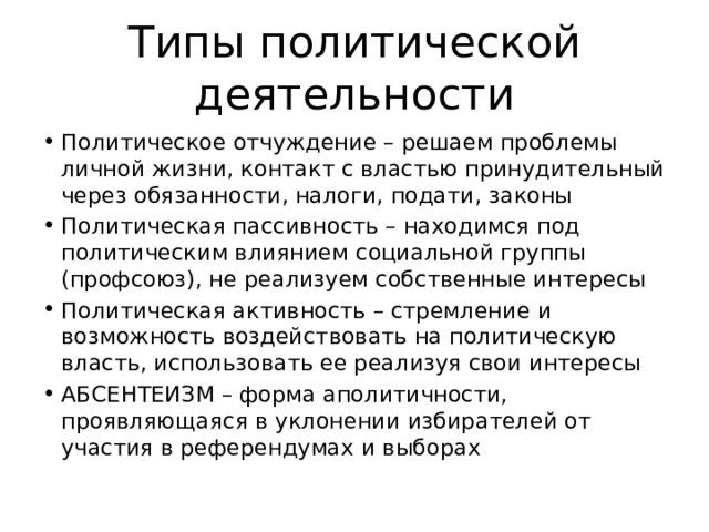 Типы политической деятельности Политическое отчуждение – решаем проблемы личной жизни, контакт с властью принудительный через обязанности, налоги, подати, законы Политическая пассивность – находимся под политическим влиянием социальной группы (профсоюз), не реализуем собственные интересы Политическая активность – стремление и возможность воздействовать на политическую власть, использовать ее реализуя свои интересы АБСЕНТЕИЗМ – форма аполитичности, проявляющаяся в уклонении избирателей от участия в референдумах и выборах 