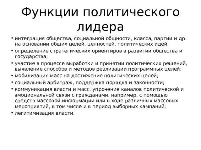 Функции политического лидера интеграция общества, социальной общности, класса, партии и др. на основании общих целей, ценностей, политических идей; определение стратегических ориентиров в развитии общества и государства; участие в процессе выработки и принятии политических решений, выявление способов и методов реализации программных целей; мобилизация масс на достижение политических целей; социальный арбитраж, поддержка порядка и законности; коммуникация власти и масс, упрочение каналов политической и эмоциональной связи с гражданами, например, с помощью средств массовой информации или в ходе различных массовых мероприятий, в том числе и в период выборных кампаний; легитимизация власти. 