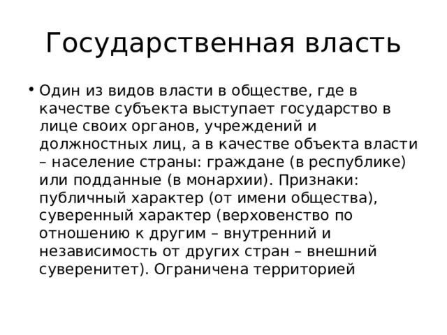 Государственная власть Один из видов власти в обществе, где в качестве субъекта выступает государство в лице своих органов, учреждений и должностных лиц, а в качестве объекта власти – население страны: граждане (в республике) или подданные (в монархии). Признаки: публичный характер (от имени общества), суверенный характер (верховенство по отношению к другим – внутренний и независимость от других стран – внешний суверенитет). Ограничена территорией 