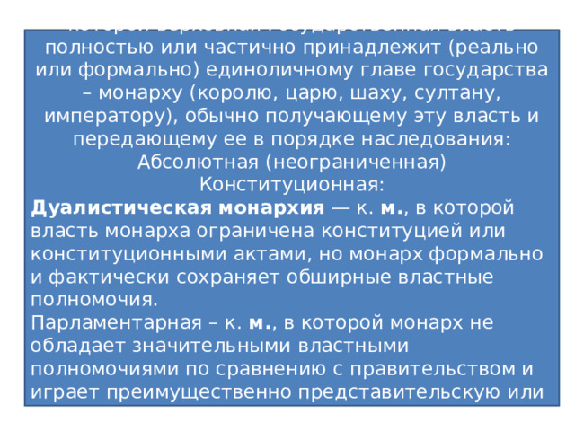 Форма государства Монархия – единовластие – форма правления при которой верховная государственная власть полностью или частично принадлежит (реально или формально) единоличному главе государства – монарху (королю, царю, шаху, султану, императору), обычно получающему эту власть и передающему ее в порядке наследования: Абсолютная (неограниченная) Конституционная: Дуалистическая   монархия  — к.  м. , в которой власть монарха ограничена конституцией или конституционными актами, но монарх формально и фактически сохраняет обширные властные полномочия. Парламентарная – к.  м. , в которой монарх не обладает значительными властными полномочиями по сравнению с правительством и играет преимущественно представительскую или церемониальную роль. Теократическая Это устройство политической организации общества, призванное обеспечить ее стабильность и нормальное функционирование: Форма правления - это способ организации верховной государственной власти (кто правит) 