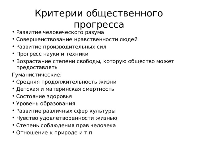 Критерии общественного прогресса Развитие человеческого разума Совершенствование нравственности людей Развитие производительных сил Прогресс науки и техники Возрастание степени свободы, которую общество может предоставлять Гуманистические: Средняя продолжительность жизни Детская и материнская смертность Состояние здоровья Уровень образования Развитие различных сфер культуры Чувство удовлетворенности жизнью Степень соблюдения прав человека Отношение к природе и т.п 