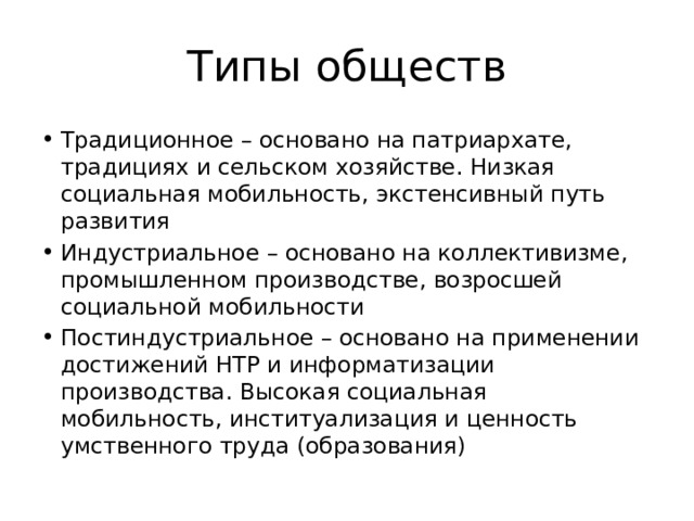 Типы обществ Традиционное – основано на патриархате, традициях и сельском хозяйстве. Низкая социальная мобильность, экстенсивный путь развития Индустриальное – основано на коллективизме, промышленном производстве, возросшей социальной мобильности Постиндустриальное – основано на применении достижений НТР и информатизации производства. Высокая социальная мобильность, институализация и ценность умственного труда (образования) 