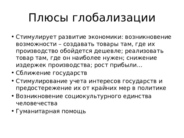 Плюсы глобализации Стимулирует развитие экономики: возникновение возможности – создавать товары там, где их производство обойдется дешевле; реализовать товар там, где он наиболее нужен; снижение издержек производства; рост прибыли… Сближение государств Стимулирование учета интересов государств и предостережение их от крайних мер в политике Возникновение социокультурного единства человечества Гуманитарная помощь 