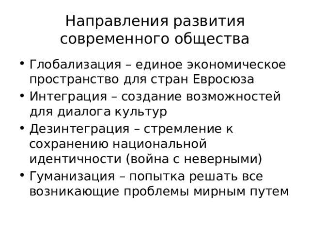 Направления развития современного общества Глобализация – единое экономическое пространство для стран Евросюза Интеграция – создание возможностей для диалога культур Дезинтеграция – стремление к сохранению национальной идентичности (война с неверными) Гуманизация – попытка решать все возникающие проблемы мирным путем 