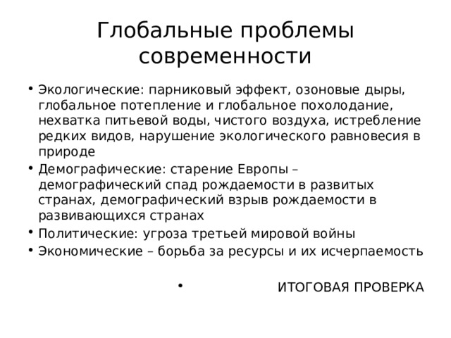 Глобальные проблемы современности Экологические: парниковый эффект, озоновые дыры, глобальное потепление и глобальное похолодание, нехватка питьевой воды, чистого воздуха, истребление редких видов, нарушение экологического равновесия в природе Демографические: старение Европы – демографический спад рождаемости в развитых странах, демографический взрыв рождаемости в развивающихся странах Политические: угроза третьей мировой войны Экономические – борьба за ресурсы и их исчерпаемость ИТОГОВАЯ ПРОВЕРКА 