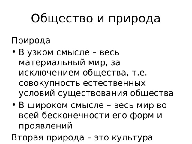 Общество и природа Природа В узком смысле – весь материальный мир, за исключением общества, т.е. совокупность естественных условий существования общества В широком смысле – весь мир во всей бесконечности его форм и проявлений Вторая природа – это культура 