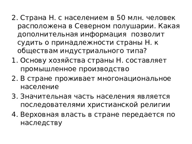 2. Страна Н. с населением в 50 млн. человек расположена в Северном полушарии. Какая дополнительная информация позволит судить о принадлежности страны Н. к обществам индустриального типа? Основу хозяйства страны Н. составляет промышленное производство В стране проживает многонациональное население Значительная часть населения является последователями христианской религии Верховная власть в стране передается по наследству 