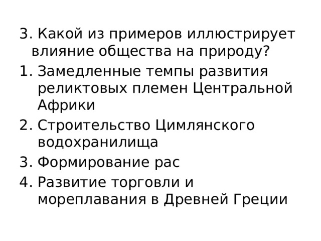 3. Какой из примеров иллюстрирует влияние общества на природу? Замедленные темпы развития реликтовых племен Центральной Африки Строительство Цимлянского водохранилища Формирование рас Развитие торговли и мореплавания в Древней Греции 