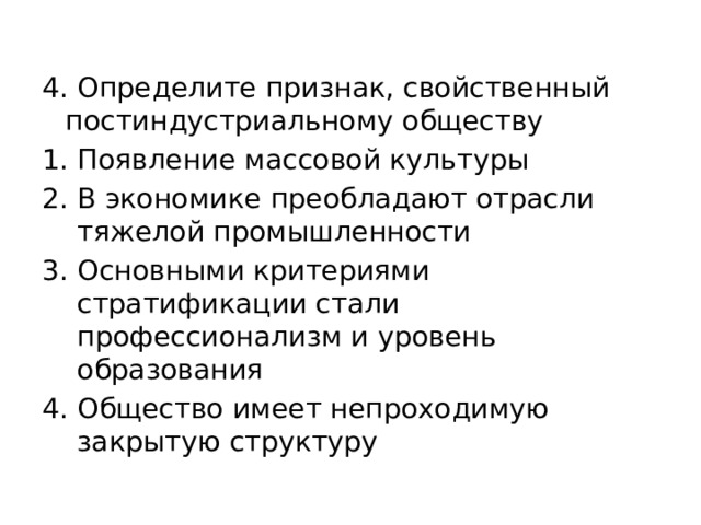 4. Определите признак, свойственный постиндустриальному обществу Появление массовой культуры В экономике преобладают отрасли тяжелой промышленности Основными критериями стратификации стали профессионализм и уровень образования Общество имеет непроходимую закрытую структуру 