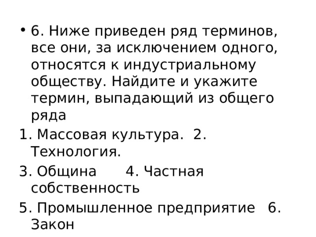 6. Ниже приведен ряд терминов, все они, за исключением одного, относятся к индустриальному обществу. Найдите и укажите термин, выпадающий из общего ряда 1. Массовая культура.  2. Технология.  3. Община   4. Частная собственность 5. Промышленное предприятие  6. Закон 7. Классы   8. Экологический кризис 9. Права и свободы человека 